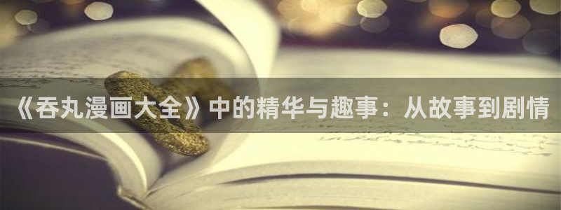 百花缭乱漫画下拉式奇漫屋：《吞丸漫画大全》中的精华与趣事：从故事到剧情